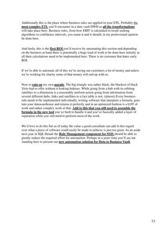 Additionally this is the place where business rules are applied in your ETL. Probably the
most complex ETL you’ll encounter in a data vault DWH as all the transformations
will take place here. Business rules, from how EBIT is calculated to result seeking
algorithms to confidence intervals, you name it and it should, in my professional opinion
be done here.


And lastly, this is the first ROI you’d receive by automating this section and depending
on the business at hand there is potentially a huge load of work to be done here initially as
all their calculations need to be implemented here. There is no customer that hates early
ROI.


If we’re able to automate all of this we’re saving our customers a lot of money and unless
we’re working for charity some of that money will end up with us.


Now to rain on my own parade. The big triangle was rather black, the blackest of black
Visio had to offer without it looking hideous. While going from a hub with its orbiting
satellites to a dimension is a reasonably uniform action going from information from
several different hubs, links and satellites to a fact table is not. (almost) Every business
rule needs to be implemented individually, writing software that interprets a formula, goes
into your datawarehouse and returns it perfectly and in an optimized fashion is a LOT of
work and rather complex work at that. Add to this that you still need to assemble the
formula in the new tool you’ve built to handle it and you’ve basically added a layer of
separation while you still need to perform most of the work.


We’d love to do this but as of today the value a good consultant can add in this regard
over what a piece of software could easily be made to achieve is just too great. As an aside
next year in SQL Denali the Rule Management component for SSIS should be able to
greatly reduce the required effort for automation. Perhaps in a years time you’ll see me
standing here to present our new automation solution for Data to Business Vault.




                                                                                                13
 