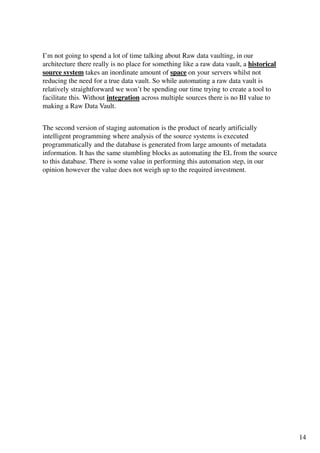 I’m not going to spend a lot of time talking about Raw data vaulting, in our
architecture there really is no place for something like a raw data vault, a historical
source system takes an inordinate amount of space on your servers whilst not
reducing the need for a true data vault. So while automating a raw data vault is
relatively straightforward we won’t be spending our time trying to create a tool to
facilitate this. Without integration across multiple sources there is no BI value to
making a Raw Data Vault.


The second version of staging automation is the product of nearly artificially
intelligent programming where analysis of the source systems is executed
programmatically and the database is generated from large amounts of metadata
information. It has the same stumbling blocks as automating the EL from the source
to this database. There is some value in performing this automation step, in our
opinion however the value does not weigh up to the required investment.




                                                                                          14
 