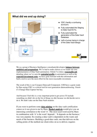We as a group of Business Intelligence consultants/developers balance between
ambition and pragmatism. We’ve had to make choices as we made our own
implementation of Data Vault automation. I think I’ve done a reasonable job
detailing where we’ve seen the potential profits in automation as well as the
expected investment costs, we have gone forward with this information and
built a tool to save the most effort for the most reasonable investment.


The result of this is our Conspect Datavault Component. I DO have a quote ready
by Dan saying CDC is a critical tool for next generation datawarehousing. I know
it’s Change Data Capture but hey.


And because I feel this is a very important point to get across I’ll include
something we didn’t do on the list of things we did, because we did decide not to
do it. We didn’t take out the Data Vault modeler.


If you were to perform some data mining on the data vault certification
course as it was given to me by Hans. Basket analysis would give you an
interesting correlation to the word ‘it’. The most used word used by Hans
in combination with ‘it’ is the word ‘depends’. ‘It depends on the business.’
was very popular. So creating a data vault is dependent on the wants and
needs of the business. Building a good data vault, one that delivers on the
selling points of the method our client relies on us to deliver, requires



                                                                                    16
 