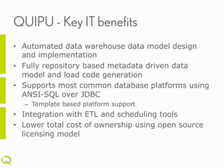 QUIPU - Key IT benefits
•  Automated data warehouse data model design
   and implementation
•  Fully repository based metadata driven data
   model and load code generation
•  Supports most common database platforms using
   ANSI-SQL over JDBC
  –  Template based platform support
•  Integration with ETL and scheduling tools
•  Lower total cost of ownership using open source
   licensing model
 