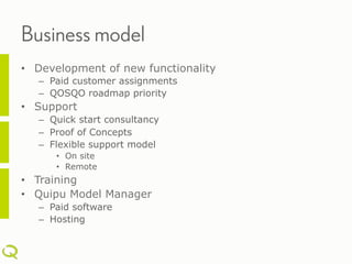 Business model
•  Development of new functionality
   –  Paid customer assignments
   –  QOSQO roadmap priority
•  Support
   –  Quick start consultancy
   –  Proof of Concepts
   –  Flexible support model
      •  On site
      •  Remote
•  Training
•  Quipu Model Manager
   –  Paid software
   –  Hosting
 