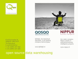 QOSQO, the DataVault         Our sister company
Karel Doormanlaan 1b
                          specialist, is the leading   Nippur assists in
5688 BP OIRSCHOT          company behind Quipu         executing business
The Netherlands                                        intelligence projects
E: info@QOSQO.nl
T: +31 ( 0499 ) 577 562   www.QOSQO.nl                 www.nippur.nl
F: +31 ( 0499 ) 577 059

open source data warehousing
 
