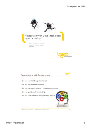29 september 2011




                           Metadata driven Data Integration
                           Hype or reality ?

                                       Datavault Conference - Automation
                                       Bertram Hof & Tom van Gessel
                                       6-10-2011




                 Generating or still Programming

                !  Do you use Data Integration tools ?

                !  Do you use Metadata Exchange ?

                !  Do you use design patterns / reusable components

                !  Do you spend much time testing

                !  Do you have metadata management in place ?




                © Logica 2011. All rights reserved   Datavault Conference – Automation 6 oct 2011    No. 2




Title of Presentation                                                                                              1
 