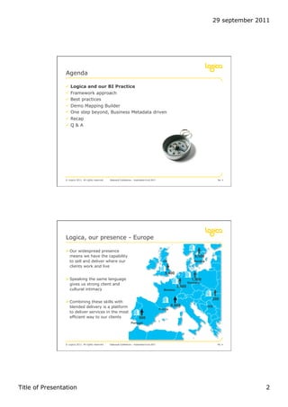 29 september 2011




                 Agenda

                !  Logica and our BI Practice
                !  Framework approach
                !  Best practices
                !  Demo Mapping Builder
                !  One step beyond, Business Metadata driven
                !  Recap
                !  Q & A




                © Logica 2011. All rights reserved   Datavault Conference – Automation 6 oct 2011                                           No. 3




                 Logica, our presence - Europe

                " Our widespread presence
                   means we have the capability                                                                              9,600
                   to sell and deliver where our                                                      UK                    Nordics
                   clients work and live
                                                                                                       5,400
                " Speaking the same language                                                                               1,900
                                                                                                                         Germany
                   gives us strong client and
                                                                                                                 5,500
                   cultural intimacy                                                                   Benelux


                                                                                                                                        200
                " Combining these skills with
                   blended delivery is a platform                                                            8,900                    CEE
                                                                                                    France
                   to deliver services in the most
                   efficient way to our clients                                  900
                                                                         Portugal




                © Logica 2011. All rights reserved   Datavault Conference – Automation 6 oct 2011                                           No. 4




Title of Presentation                                                                                                                                  2
 