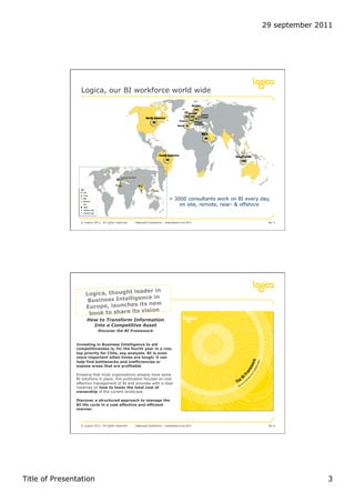 29 september 2011




                 Logica, our BI workforce world wide




                                                                                > 3000 consultants work on BI every day,
                                                                                    on site, remote, near- & offshore


                 © Logica 2011. All rights reserved   Datavault Conference – Automation 6 oct 2011                     No. 5




                                                                     in
                 Roll out thought leader in
                  Logica, plan
                                      ce
                                      en
                    Business Intellig       w
                    Europe, launches its ne
                     book to share its vision
                     How to Transform Information
                       Into a Competitive Asset
                             Discover the BI Framework


               Investing in Business Intelligence to aid
               competitiveness is, for the fourth year in a row,
               top priority for CIOs, say analysts. BI is even
               more important when times are tough: it can
               help find bottlenecks and inefficiencies or
               expose areas that are profitable.

               Knowing that most organisations already have some
               BI solutions in place, this publication focuses on cost
               effective management of BI and provides with a clear
               roadmap on how to lower the total cost of
               ownership of the current landscape.

               Discover a structured approach to manage the
               BI life cycle in a cost effective and efficient
               manner.



                 © Logica 2011. All rights reserved   Datavault Conference – Automation 6 oct 2011                     No. 6




Title of Presentation                                                                                                              3
 