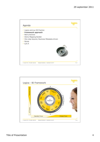 29 september 2011




                 Agenda

                !  Logica and our BI Practice
                !  Framework approach
                !  Best practices
                !  Demo Mapping Builder
                !  One step beyond, Business Metadata driven
                !  Recap
                !  Q & A




                © Logica 2011. All rights reserved    Datavault Conference – Automation 6 oct 2011                   No. 7




                 Logica - BI Framework
                               Business Focus
                               ICT Focus




                                                Operation Focus                                      Change Focus


                © Logica 2011. All rights reserved    Datavault Conference – Automation 6 oct 2011                   No. 8




Title of Presentation                                                                                                              4
 