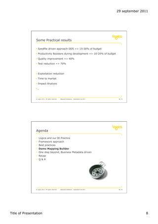 29 september 2011




                 Some Practical results

                !  Seedfile driven approach ODS => 15-30% of budget

                !  Productivity Boosters during development => 10-20% of budget

                !  Quality improvement => 40%

                !  Test reduction => 70%



                !  Exploitation reduction

                !  Time to market

                !  Impact Analysis

                ! …



                © Logica 2011. All rights reserved   Datavault Conference – Automation 6 oct 2011    No. 15




                 Agenda

                "  Logica and our BI Practice
                "  Framework approach
                "  Best practices
                "  Demo Mapping Builder
                "  One step beyond, Business Metadata driven
                "  Recap
                "  Q & A




                © Logica 2011. All rights reserved   Datavault Conference – Automation 6 oct 2011    No. 16




Title of Presentation                                                                                              8
 
