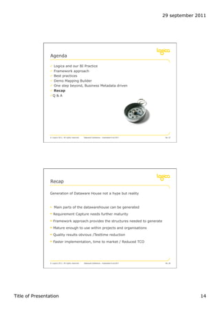 29 september 2011




                 Agenda

                !  Logica and our BI Practice
                !  Framework approach
                !  Best practices
                !  Demo Mapping Builder
                !  One step beyond, Business Metadata driven
                !  Recap
                ! Q & A




                © Logica 2011. All rights reserved   Datavault Conference – Automation 6 oct 2011    No. 27




                 Recap

                Generation of Dataware House not a hype but reality



                "  Main parts of the datawarehouse can be generated

                "  Requirement Capture needs further maturity
                "  Framework approach provides the structures needed to generate
                "  Mature enough to use within projects and organisations
                "  Quality results obvious /Testtime reduction
                "  Faster implementation, time to market / Reduced TCO




                © Logica 2011. All rights reserved   Datavault Conference – Automation 6 oct 2011    No. 28




Title of Presentation                                                                                             14
 