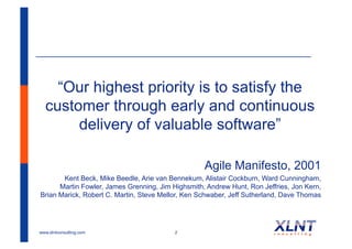 “Our highest priority is to satisfy the
  customer through early and continuous
       delivery of valuable software”

                                                   Agile Manifesto, 2001
       Kent Beck, Mike Beedle, Arie van Bennekum, Alistair Cockburn, Ward Cunningham,
      Martin Fowler, James Grenning, Jim Highsmith, Andrew Hunt, Ron Jeffries, Jon Kern,
Brian Marick, Robert C. Martin, Steve Mellor, Ken Schwaber, Jeff Sutherland, Dave Thomas




www.xlntconsulting.com                    2
 