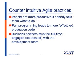 Counter intuitive Agile practices
! People are more productive if nobody tells
  them what to do
! Pair programming leads to more (effective)
  production code
! Business partners must be full-time
  engaged (co-located) with the
  development team


www.xlntconsulting.com   3
 