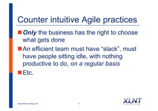 Counter intuitive Agile practices
! Only the business has the right to choose
  what gets done
! An efficient team must have “slack”, must
  have people sitting idle, with nothing
  productive to do, on a regular basis
! Etc.



www.xlntconsulting.com   4
 