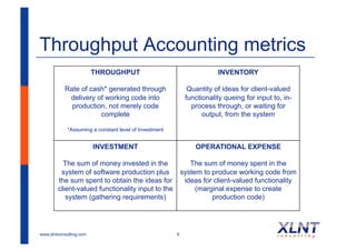 Throughput Accounting metrics
                         THROUGHPUT                                     INVENTORY

           Rate of cash* generated through                    Quantity of ideas for client-valued
            delivery of working code into                    functionality queing for input to, in-
             production, not merely code                       process through, or waiting for
                      complete                                     output, from the system

             *Assuming a constant level of Investment


                         INVESTMENT                              OPERATIONAL EXPENSE

          The sum of money invested in the                     The sum of money spent in the
         system of software production plus                 system to produce working code from
        the sum spent to obtain the ideas for                ideas for client-valued functionality
        client-valued functionality input to the                 (marginal expense to create
           system (gathering requirements)                            production code)




www.xlntconsulting.com                                  9
 