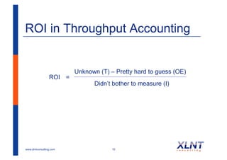ROI in Throughput Accounting


                         Unknown (T) – Pretty hard to guess (OE)
                 ROI =
                               Didn’t bother to measure (I)




www.xlntconsulting.com                10
 