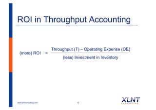 ROI in Throughput Accounting


                             Throughput (T) – Operating Expense (OE)
  (more) ROI             =
                                  (less) Investment in Inventory




www.xlntconsulting.com                   12
 