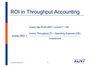 ROI in Throughput Accounting

                         (more) Net Profit (NP) = (more) T - OE

                         (more) Throughput (T) – Operating Expense (OE)
  (more) ROI =
                                              Investment




www.xlntconsulting.com                   13
 