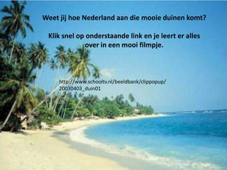 Weet jij hoe Nederland aan die mooie duinen komt?

 Klik snel op onderstaande link en je leert er alles
              over in een mooi filmpje.



     http://www.schooltv.nl/beeldbank/clippopup/
     20030403_duin01
 
