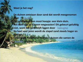 Weet je het nog?

De duinen ontstaan door zand dat wordt meegenomen
door
Dit zand wordt een mooi hoopje: een klein duin.
Het duin zou zo kunnen wegwaaien! Dit gebeurt gelukkig
niet, want het zand blijft liggen door
Na heel veel jaren wordt de stapel zand steeds hoger en
steviger.
En zo heeft Nederland heel veel duinen die samen de
          vormen
 