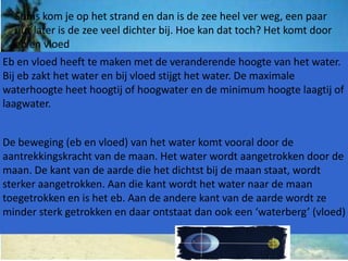 Soms kom je op het strand en dan is de zee heel ver weg, een paar
  uur later is de zee veel dichter bij. Hoe kan dat toch? Het komt door
  eb en vloed
Eb en vloed heeft te maken met de veranderende hoogte van het water.
Bij eb zakt het water en bij vloed stijgt het water. De maximale
waterhoogte heet hoogtij of hoogwater en de minimum hoogte laagtij of
laagwater.


De beweging (eb en vloed) van het water komt vooral door de
aantrekkingskracht van de maan. Het water wordt aangetrokken door de
maan. De kant van de aarde die het dichtst bij de maan staat, wordt
sterker aangetrokken. Aan die kant wordt het water naar de maan
toegetrokken en is het eb. Aan de andere kant van de aarde wordt ze
minder sterk getrokken en daar ontstaat dan ook een ‘waterberg’ (vloed)
 