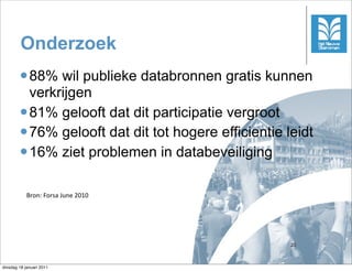 Onderzoek
        l 88%  wil publieke databronnen gratis kunnen
           verkrijgen
        l 81% gelooft dat dit participatie vergroot
        l 76% gelooft dat dit tot hogere efficientie leidt
        l 16% ziet problemen in databeveiliging



            Bron:	
 Forsa	
 June	
 2010




                                                       20



dinsdag 18 januari 2011
 