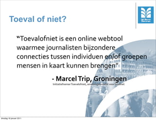 Toeval of niet?

                 “Toevalofniet	
 is	
 een	
 online	
 webtool	
 
                 waarmee	
 journalisten	
 bijzondere	
 
                 connecties	
 tussen	
 individuen	
 en/of	
 groepen	
 
                 mensen	
 in	
 kaart	
 kunnen	
 brengen”
                                -­‐	
 Marcel	
 Trip,	
 Groningen
                                Initiatiefnemer	
 Toevalofniet,	
 amateurjournalist	
 voor	
 Studnet




                                                                                                           27



dinsdag 18 januari 2011
 