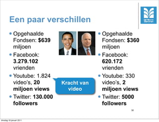 Een paar verschillen
        l Opgehaalde                      l Opgehaalde
           Fondsen: $639                      Fondsen: $360
           miljoen                            miljoen
        l Facebook:                       l Facebook:
           3.279.102                          620.172
           vrienden                           vrienden
        l Youtube: 1.824                  l Youtube: 330
           video’s, 20        Kracht van      video’s, 2
           miljoen views        video         miljoen views
        l Twitter: 130.000                l Twitter: 5000
           followers                          followers
                                                       30



dinsdag 18 januari 2011
 