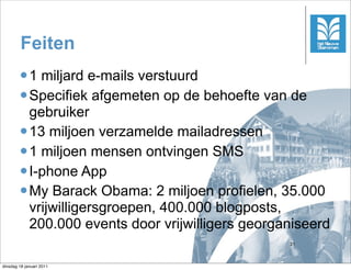 Feiten
        l 1 miljard e-mails verstuurd
        l Specifiek afgemeten op de behoefte van de
           gebruiker
        l 13 miljoen verzamelde mailadressen
        l 1 miljoen mensen ontvingen SMS
        l I-phone App
        l My Barack Obama: 2 miljoen profielen, 35.000
           vrijwilligersgroepen, 400.000 blogposts,
           200.000 events door vrijwilligers georganiseerd
                                                   31



dinsdag 18 januari 2011
 