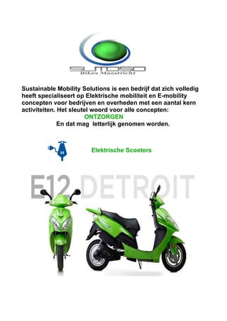 Sustainable Mobility Solutions is een bedrijf dat zich volledig
heeft specialiseert op Elektrische mobiliteit en E-mobility
concepten voor bedrijven en overheden met een aantal kern
activiteiten. Het sleutel woord voor alle concepten:
                       ONTZORGEN
              En dat mag letterlijk genomen worden.



                        Elektrische Scooters
 