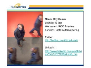 Naam: Roy DusinkLeeftijd: 43 jaarWerkzaam: ROC AventusFunctie: Hoofd AutomatiseringTwitter: http://twitter.com/#!/roydusinkLinkedin:http://www.linkedin.com/profile/view?id=5167720&trk=tab_pro