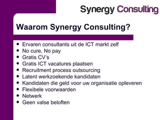 Waarom Synergy Consulting? Ervaren consultants uit de ICT markt zelf No cure, No pay Gratis CV’s Gratis ICT vacatures plaatsen Recruitment process outsourcing Latent werkzoekende kandidaten Kandidaten die geld voor uw organisatie opleveren Flexibele voorwaarden Netwerk Geen valse beloften 