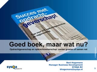 Goed boek, maar wat nu?




                                                                       © SYSQA Almere
Opdrachtgeverschap en opdrachtnemerschap: samen groeien of samen nat




                                                 Bert Hogemans
                                  Manager Business Development
                                                      SYSQA BV
                                                                       1
                                           bhogemans@sysqa.nl
 