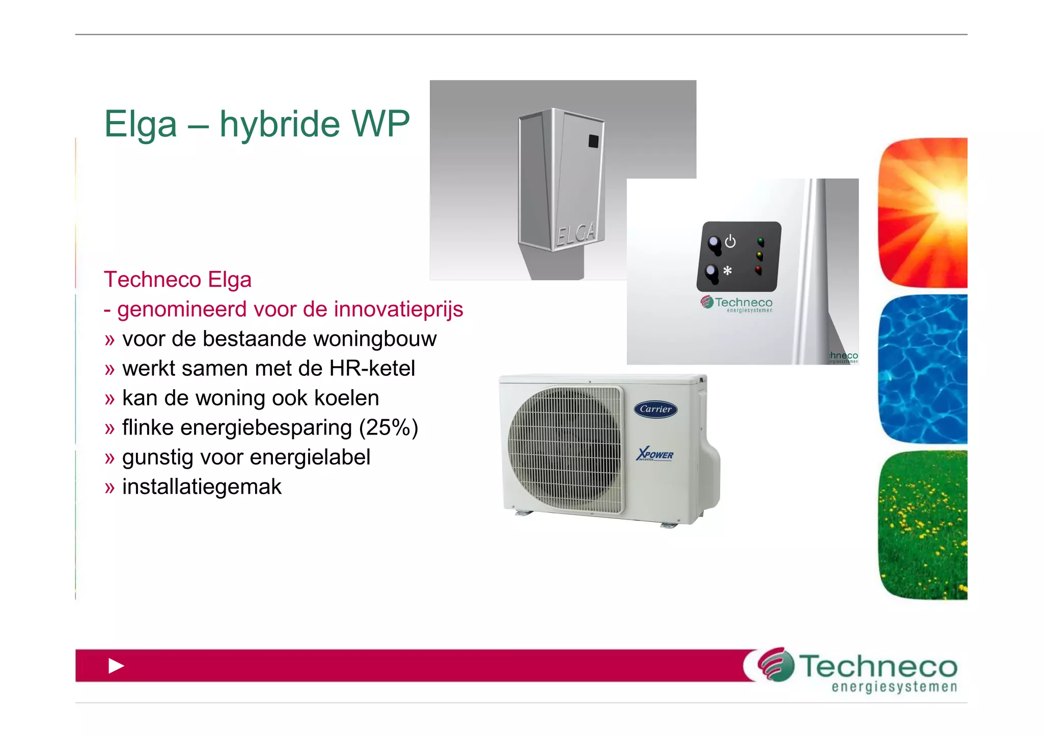 Elga – hybride WP



Techneco Elga
- genomineerd voor de innovatieprijs
» voor de bestaande woningbouw
» werkt samen met de HR-ketel
» kan de woning ook koelen
» flinke energiebesparing (25%)
» gunstig voor energielabel
» installatiegemak




►
 