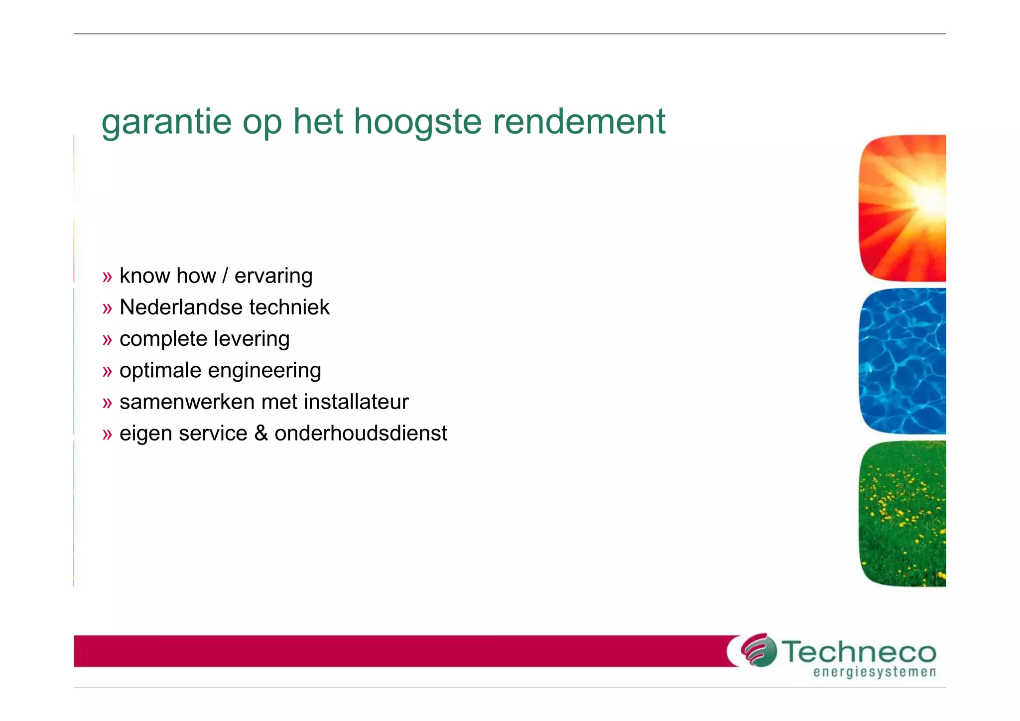 garantie op het hoogste rendement



» know how / ervaring
» Nederlandse techniek
» complete levering
» optimale engineering
» samenwerken met installateur
» eigen service & onderhoudsdienst
 