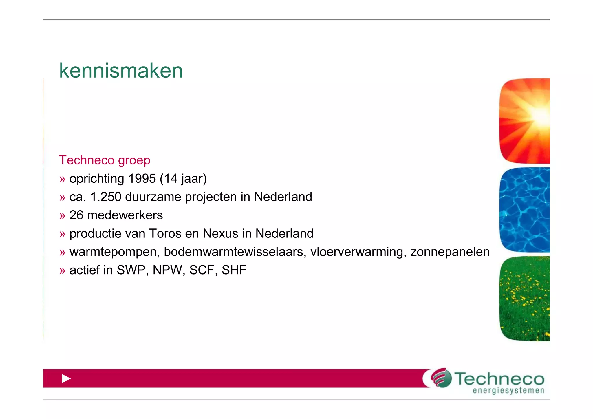 kennismaken



Techneco groep
» oprichting 1995 (14 jaar)
» ca. 1.250 duurzame projecten in Nederland
» 26 medewerkers
» productie van Toros en Nexus in Nederland
» warmtepompen, bodemwarmtewisselaars, vloerverwarming, zonnepanelen
» actief in SWP, NPW, SCF, SHF




►
 