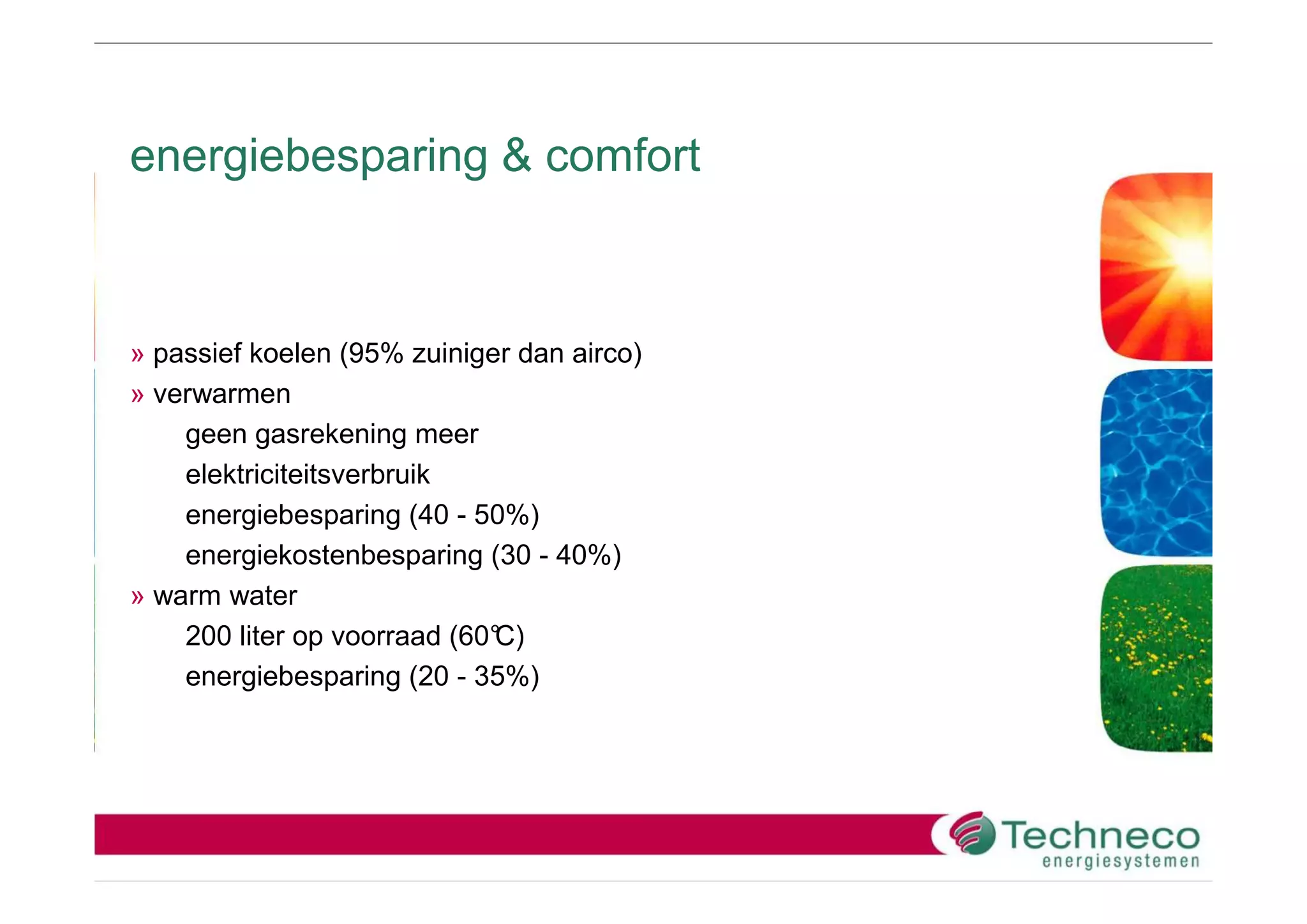 energiebesparing & comfort



» passief koelen (95% zuiniger dan airco)
» verwarmen
    geen gasrekening meer
    elektriciteitsverbruik
    energiebesparing (40 - 50%)
    energiekostenbesparing (30 - 40%)
» warm water
    200 liter op voorraad (60°
                             C)
    energiebesparing (20 - 35%)
 