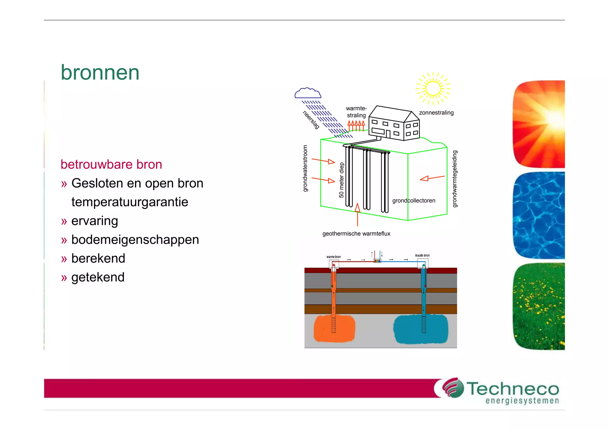 bronnen
                                                                  warmte-
                                                                                      zonnestraling




                          ne
                                                                  straling




                            er
                              sla
                                 g
                          grondwaterstroom




                                                                                                  grondwarmtegeleiding
betrouwbare bron




                                                  50 meter diep
» Gesloten en open bron
  temperatuurgarantie                                                        grondcollectoren


» ervaring
                                             geothermische warmteflux
» bodemeigenschappen
» berekend
» getekend
 