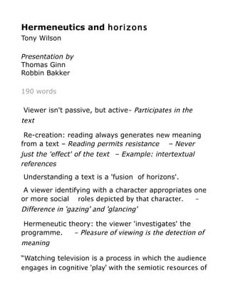 Hermeneutics and horizons
Tony Wilson

Presentation by
Thomas Ginn
Robbin Bakker

190 words

Viewer isn't passive, but active– Participates in the
text

 Re-creation: reading always generates new meaning
from a text – Reading permits resistance – Never
just the 'effect' of the text – Example: intertextual
references
Understanding a text is a 'fusion of horizons'.
 A viewer identifying with a character appropriates one
or more social roles depicted by that character.    –
Difference in 'gazing' and 'glancing'

 Hermeneutic theory: the viewer 'investigates' the
programme.     – Pleasure of viewing is the detection of
meaning

“Watching television is a process in which the audience
engages in cognitive 'play' with the semiotic resources of
 