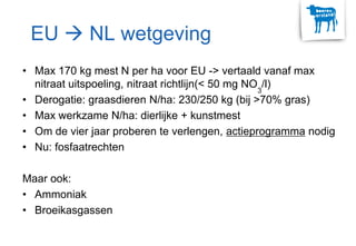EU  NL wetgeving
• Max 170 kg mest N per ha voor EU -> vertaald vanaf max
nitraat uitspoeling, nitraat richtlijn(< 50 mg NO3
/l)
• Derogatie: graasdieren N/ha: 230/250 kg (bij >70% gras)
• Max werkzame N/ha: dierlijke + kunstmest
• Om de vier jaar proberen te verlengen, actieprogramma nodig
• Nu: fosfaatrechten
Maar ook:
• Ammoniak
• Broeikasgassen
 