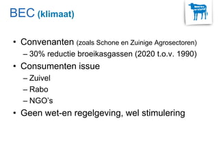 • Convenanten (zoals Schone en Zuinige Agrosectoren)
– 30% reductie broeikasgassen (2020 t.o.v. 1990)
• Consumenten issue
– Zuivel
– Rabo
– NGO’s
• Geen wet-en regelgeving, wel stimulering
BEC (klimaat)
 