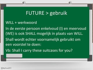 FUTURE > gebruik
WILL + werkwoord
In de eerste persoon enkelvoud (I) en meervoud
(WE) is ook SHALL mogelijk in plaats van WILL.
Shall wordt echter voornamelijk gebruikt om
een voorstel te doen:
Vb: Shall I carry these suitcases for you?
 