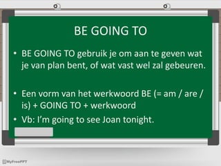 BE GOING TO
• BE GOING TO gebruik je om aan te geven wat
je van plan bent, of wat vast wel zal gebeuren.
• Een vorm van het werkwoord BE (= am / are /
is) + GOING TO + werkwoord
• Vb: I’m going to see Joan tonight.
 