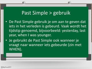 Past Simple > gebruik
• De Past Simple gebruik je om aan te geven dat
iets in het verleden is gebeurd. Vaak wordt het
tijdstip genoemd, bijvoorbeeld: yesterday, last
year, when I was younger.
• Je gebruikt de Past Simple ook wanneer je
vraagt naar wanneer iets gebeurde (zin met
WHEN).
 