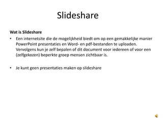 Slideshare Wat is Slideshare Een internetsite die de mogelijkheid biedt om op een gemakkelijke manier PowerPoint presentaties en Word- en pdf-bestanden te uploaden. Vervolgens kun je zelf bepalen of dit document voor iedereen of voor een (zelfgekozen) beperkte groep mensen zichtbaar is. Je kunt geen presentaties maken op slideshare 