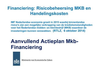 Financiering: Risicobeheersing MKB en 
Handelingskosten 
IMF Nederlandse economie groeit in 2015 waarbij binnenlandse 
risico's zijn een mogelijke verkrapping van de kredietomstandigheden 
voor het Nederlandse midden- en kleinbedrijf (MKB) waardoor de 
investeringen kunnen verzwakken. (RTLZ, 6 oktober 2014) 
Aanvullend Actieplan Mkb- 
Financiering 
 