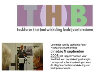 Voorzitter van de taskforce Peter 
Noordanus overhandigd 
dinsdag 9 september 
2008 het rapport 'Kansen voor 
Kwaliteit: een ontwikkelingsstrategie. 
Het rapport schetst oplossingen voor 
de stagnerende herontwikkeling van 
bedrijventerreinen. 
 