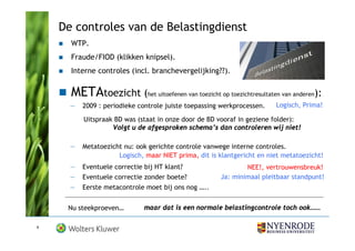 De controles van de Belastingdienst
      WTP.
      Fraude/FIOD (klikken knipsel).
      Interne controles (incl. branchevergelijking??).


      METAtoezicht (het uitoefenen van toezicht op toezichtresultaten van anderen):
      —   2009 : periodieke controle juiste toepassing werkprocessen.   Logisch, Prima!

          Uitspraak BD was (staat in onze door de BD vooraf in geziene folder):
                   Volgt u de afgesproken schema’s dan controleren wij niet!

      —   Metatoezicht nu: ook gerichte controle vanwege interne controles.
                     Logisch, maar NIET prima, dit is klantgericht en niet metatoezicht!
      —   Eventuele correctie bij HT klant?                   NEE!, vertrouwensbreuk!
      —   Eventuele correctie zonder boete?           Ja: minimaal pleitbaar standpunt!
      —   Eerste metacontrole moet bij ons nog …..


     Nu steekproeven…         maar dat is een normale belastingcontrole toch ook……

9
 