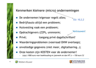 Kenmerken kleinere (micro) ondernemingen

       De ondernemer/eigenaar regelt alles;
                                                                      EU: 10,2,2
       Bedrijfsauto altijd een probleem;
       Huisvesting vaak een probleem;
                                                                     Vertrouwen!
       Opdrachtgevers (ZZP), urennorm;
       Privé;                toegang privé dagafschriften?
       Waarderingsproblemen (voorraad OHW overloop);
       onvolledige gegevens (niet meer, digitalisering..);
       Onze kosten zijn KOSTEN voor de ondernemer!
      —   (zzp:) 1000 euro voor boekhouding en jaarwerk en dan HT (= + 150 euro ?)?


10
 