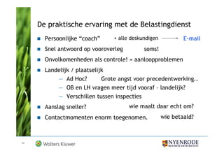 De praktische ervaring met de Belastingdienst
       Persoonlijke “coach”     + alle deskundigen           E-mail
       Snel antwoord op vooroverleg         soms!
       Onvolkomenheden als controle! = aanloopproblemen
       Landelijk / plaatselijk
           — Ad Hoc?         Grote angst voor precedentwerking..
           — OB en LH vragen meer tijd vooraf – landelijk?
           — Verschillen tussen inspecties
       Aanslag sneller?               wie maalt daar echt om?
       Contactmomenten enorm toegenomen.             wie betaald?



11
 