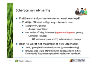 Scherpte van advisering

       Pleitbare standpunten worden nu eerst overlegd!
       — Praktijk: BD kiest veilige weg.. Keuze is dan:
            Accepteren, gevolg:
            — duurder voor klant!
            niet onder HT vlag inleveren (agree to disagree), gevolg:
            — Controle! gevolg:
                  HT kantoren (vaak als 1e) in bezwaar en beroep

       Door HT wordt het maximale er niet uitgehaald!
            Juist, geen pleitbare standpunten (grensverkenning).
            Onjuist, alle leuke aftrekken zijn al bedacht en in het
            Kleinbedrijf is grenzen opzoeken veelal niet rendabel.


12
 