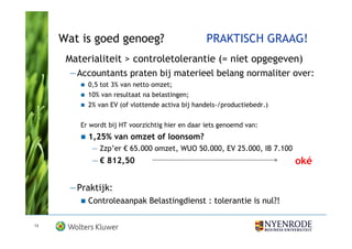 Wat is goed genoeg?                          PRAKTISCH GRAAG!
      Materialiteit > controletolerantie (= niet opgegeven)
      —Accountants praten bij materieel belang normaliter over:
           0,5 tot 3% van netto omzet;
           10% van resultaat na belastingen;
           2% van EV (of vlottende activa bij handels-/productiebedr.)


         Er wordt bij HT voorzichtig hier en daar iets genoemd van:
           1,25% van omzet of loonsom?
            — Zzp’er € 65.000 omzet, WUO 50.000, EV 25.000, IB 7.100
            — € 812,50                                                   oké

      —Praktijk:
           Controleaanpak Belastingdienst : tolerantie is nul?!

13
 
