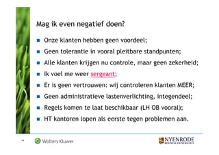 Mag ik even negatief doen?

       Onze klanten hebben geen voordeel;
       Geen tolerantie in vooral pleitbare standpunten;
       Alle klanten krijgen nu controle, maar geen zekerheid;
       Ik voel me weer sergeant;
       Er is geen vertrouwen: wij controleren klanten MEER;
       Geen administratieve lastenverlichting, integendeel;
       Regels komen te laat beschikbaar (LH OB vooral);
       HT kantoren lopen als eerste tegen problemen aan.


14
 